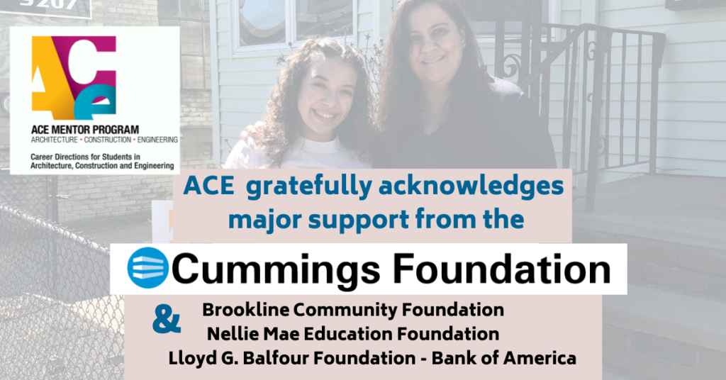 ACE Mentor Program Acknowledges Major Support from the Cummings Foundation and grant support from the Brookline Community Foundation, the Nellie Mae Education Foundation, and the Lloyd G. Balfour Foundation - Bank of America.