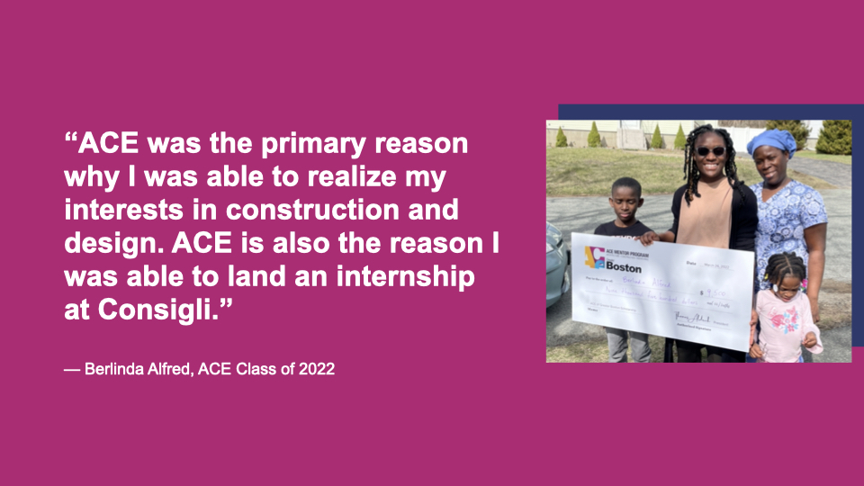 “ACE was the primary reason why I was able to realize my interests in construction and design. ACE is also the reason I was able to land an internship at Consigli.” Berlinda Alfred, ACE Class of 2022