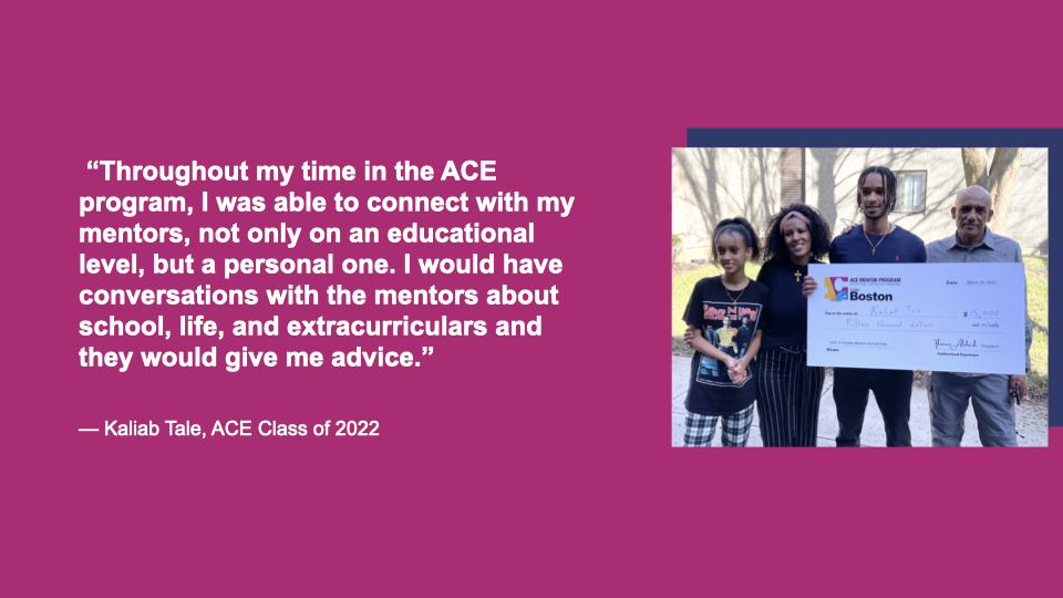 “Throughout my time in the ACE program, I was able to connect with my mentors, not only on an educational level, but a personal one. I would have conversations with the mentors about school, life, and extracurriculars and they would give me advice.” Kaliab Tale, ACE Class of 2022