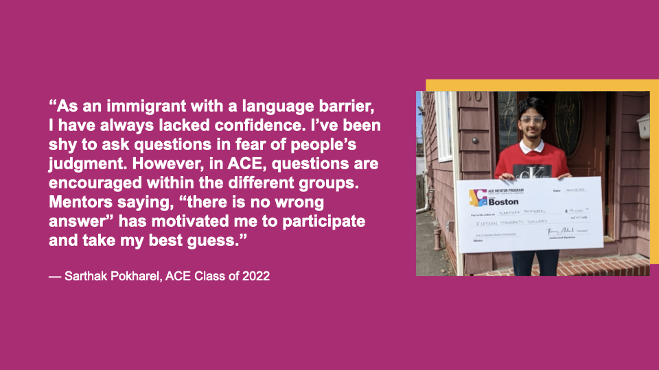 “As an immigrant with a language barrier, I have always lacked confidence. I’ve been shy to ask questions in fear of people’s judgment. However, in ACE, questions are encouraged within the different groups. Mentors saying “there is no wrong answer” has motivated me to participate and take my best guess.” Sarthak Pokharel, ACE Class of 2022