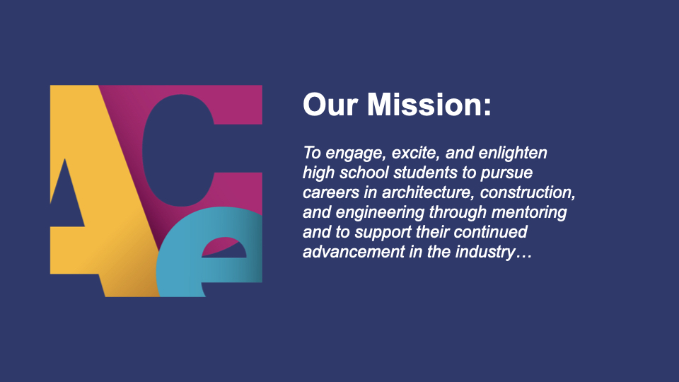 Our mission: To engage, excite, and enlighten high school students to pursue careers in architecture, construction, and engineering through mentoring and to support their continued advancement in the industry.