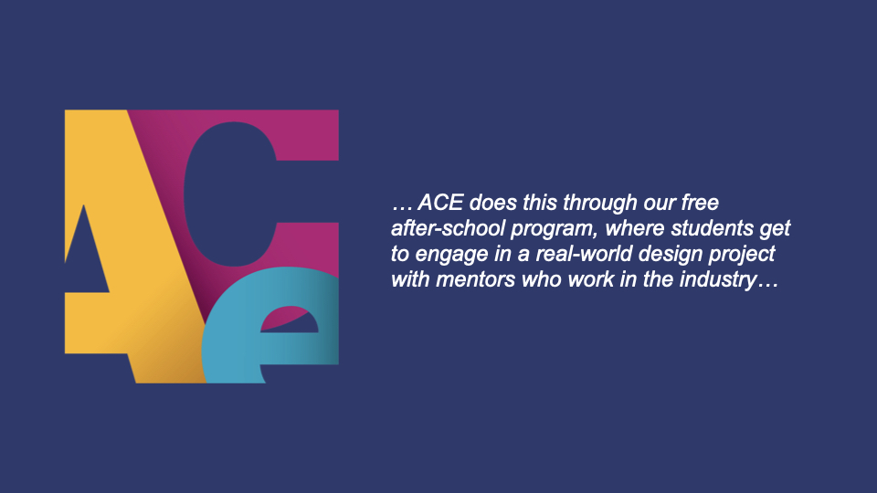 ACE does this through its free after school program, where students get to engage in a real-world design project with mentors who work in the industry.