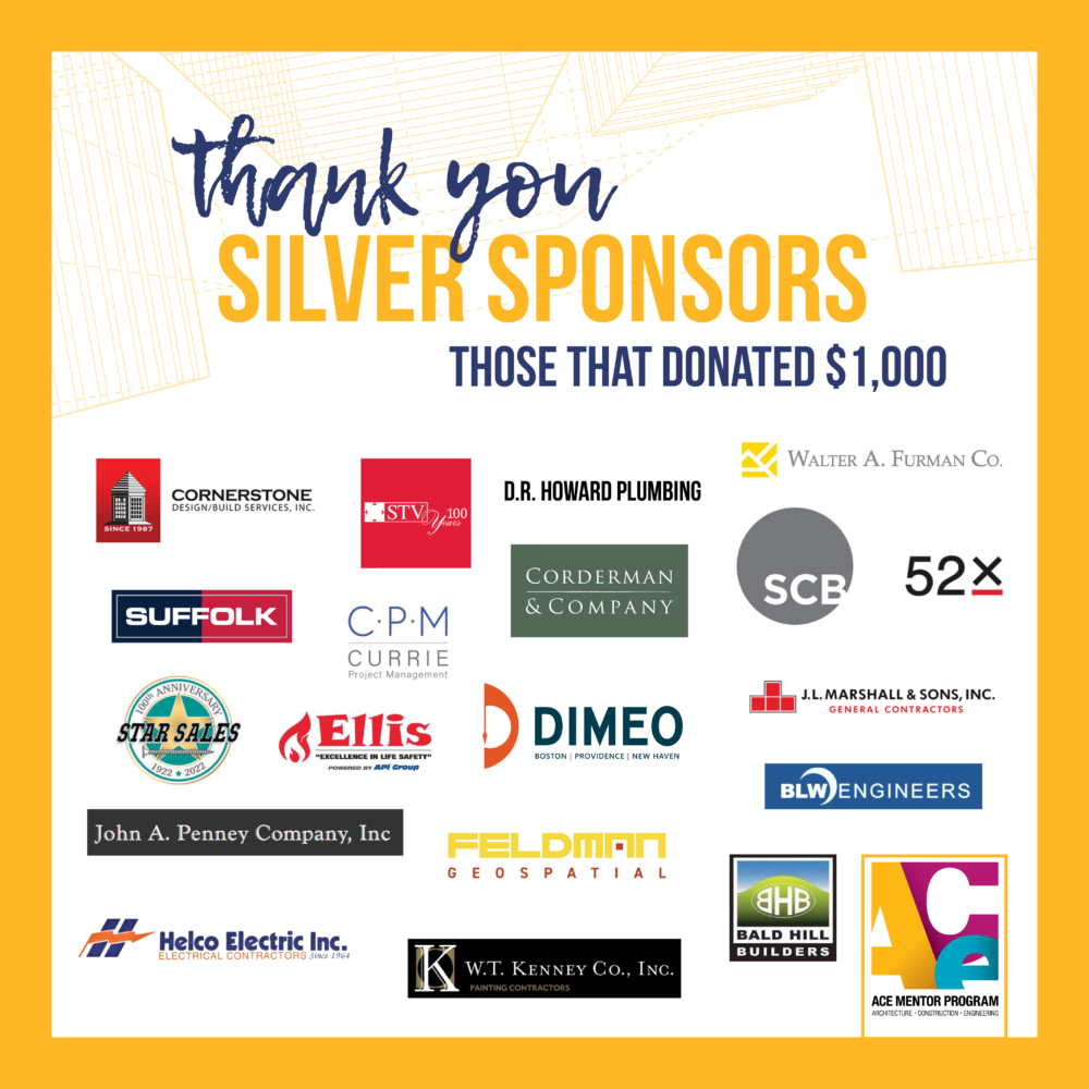 Thank you to our silver sponsors for donating $1,000-$1,999 to ACE: 52x Consulting, Bald Hill Builders, BLW Engineers, Control Technologies, Corderman Construction, Cornerstone Design Build, Currie Project Management, D.R. Howard, Dimeo Construction Company, Ducts Inc., Ellis Fire Protection, Feldman Geospatial, Helco Electric, ICO Energy and Engineering, Inc., J. Calnan, Jacobs, JL Marshall & Sons, John A. Penney Co., Inc., LC Anderson HVACR, M.L. McDonald Sales Company, LLC, RJ Donovan group, SCB, Star Sales, Sterling Construction, STV, Suffolk/Millenium Partners, Venture Forward LLC, W.T. Kenney Co., Inc. " Walter A Furman Co.